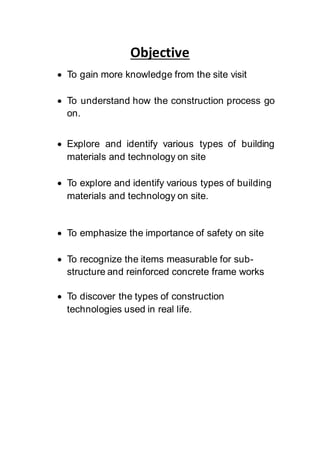 Objective
 To gain more knowledge from the site visit
 To understand how the construction process go
on.
 Explore and identify various types of building
materials and technology on site
 To explore and identify various types of building
materials and technology on site.
 To emphasize the importance of safety on site
 To recognize the items measurable for sub-
structure and reinforced concrete frame works
 To discover the types of construction
technologies used in real life.
 