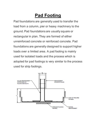 Pad Footing
Pad foundations are generally used to transfer the
load from a column, pier or heavy machinery to the
ground. Pad foundations are usually square or
rectangular in plan. They are formed of either
unreinforced concrete or reinforced concrete. Pad
foundations are generally designed to support higher
loads over a limited area. A pad footing is mainly
used for isolated loads and the process which is
adopted for pad footings is very similar to the process
used for strip footings.
 