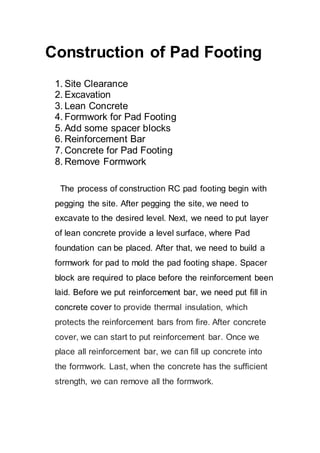 Construction of Pad Footing
1. Site Clearance
2. Excavation
3. Lean Concrete
4. Formwork for Pad Footing
5. Add some spacer blocks
6. Reinforcement Bar
7. Concrete for Pad Footing
8. Remove Formwork
The process of construction RC pad footing begin with
pegging the site. After pegging the site, we need to
excavate to the desired level. Next, we need to put layer
of lean concrete provide a level surface, where Pad
foundation can be placed. After that, we need to build a
formwork for pad to mold the pad footing shape. Spacer
block are required to place before the reinforcement been
laid. Before we put reinforcement bar, we need put fill in
concrete cover to provide thermal insulation, which
protects the reinforcement bars from fire. After concrete
cover, we can start to put reinforcement bar. Once we
place all reinforcement bar, we can fill up concrete into
the formwork. Last, when the concrete has the sufficient
strength, we can remove all the formwork.
 