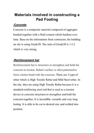 Materials involved in constructing a
Pad Footing
-Concrete
Concrete is a composite material composed of aggregate
bonded together with a fluid cement which hardens over
time. Base on the information from contractor, the building
on site is using Grade30. The ratio of Grade30 is 1:1:2
which is very strong.
-Reinforcement bar
Reinforcement bar is structures to strengthen and hold the
concrete in tension. Rebar's surface is often patterned to
form a better bond with the concrete. There are 2 type of
rebar which is High Tensile Rebar and Mild Steel rebar. In
the site, they are using High Tensile Rebar because it is a
standard reinforcing steel rod that is used as a tension
device in concrete structures to strengthen and hold the
concrete together. It is incredibly versatile and very long
lasting. It is able to be cut to desired size and welded into
position.
 
