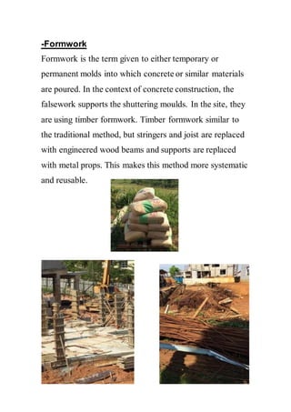 -Formwork
Formwork is the term given to either temporary or
permanent molds into which concrete or similar materials
are poured. In the context of concrete construction, the
falsework supports the shuttering moulds. In the site, they
are using timber formwork. Timber formwork similar to
the traditional method, but stringers and joist are replaced
with engineered wood beams and supports are replaced
with metal props. This makes this method more systematic
and reusable.
 
