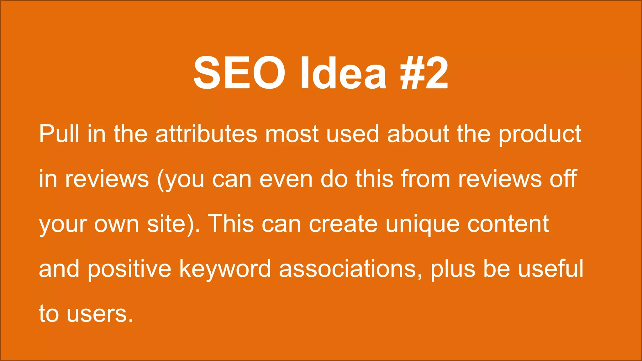 SEO Idea #2
Pull in the attributes most used about the product
in reviews (you can even do this from reviews off
your own site). This can create unique content
and positive keyword associations, plus be useful
to users.
 