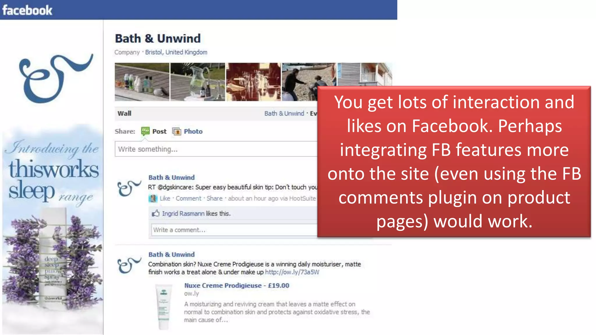 You get lots of interaction and
   likes on Facebook. Perhaps
  integrating FB features more
onto the site (even using the FB
  comments plugin on product
       pages) would work.
 
