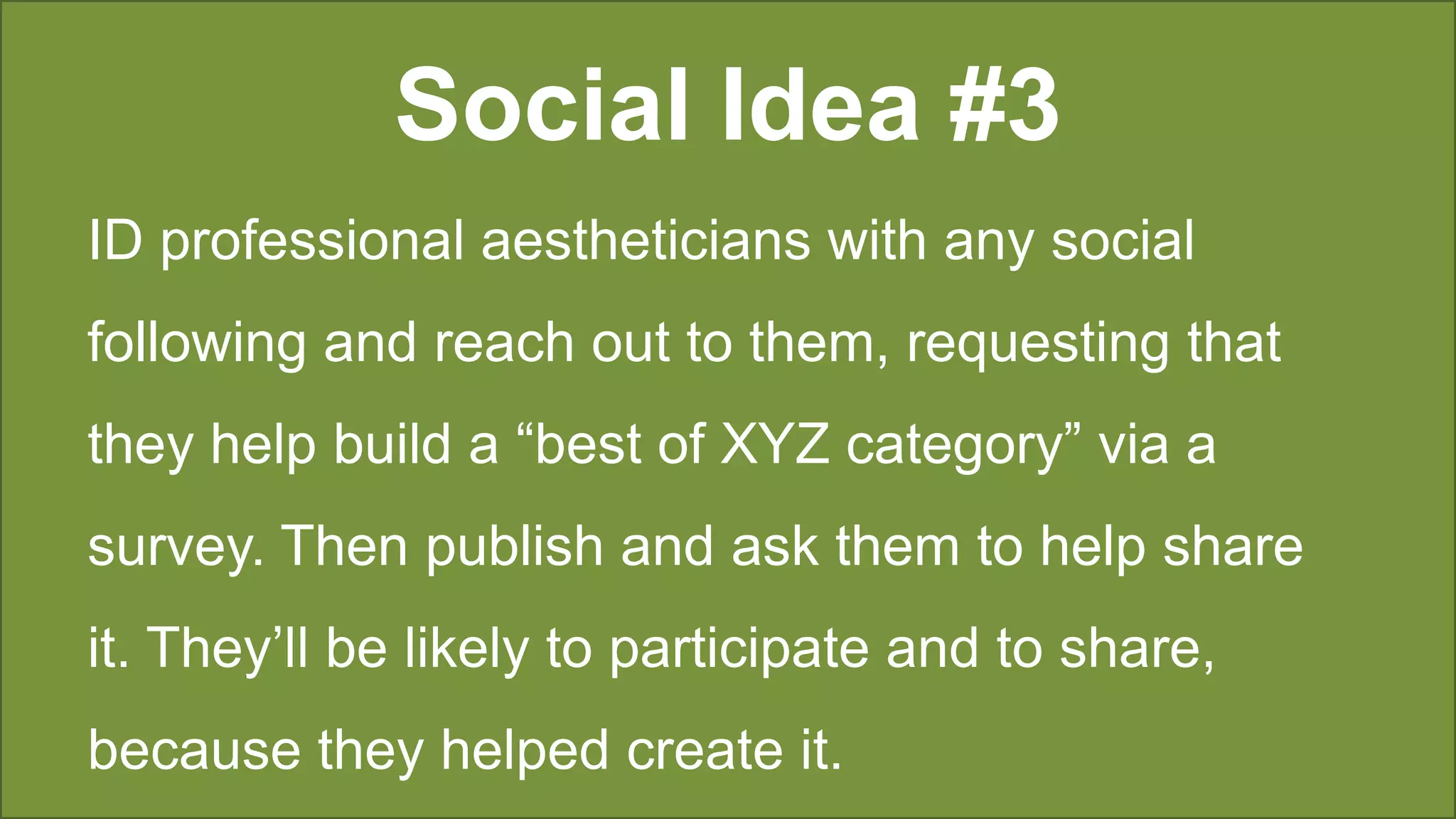 Social Idea #3
ID professional aestheticians with any social
following and reach out to them, requesting that
they help build a “best of XYZ category” via a
survey. Then publish and ask them to help share
it. They’ll be likely to participate and to share,
because they helped create it.
 