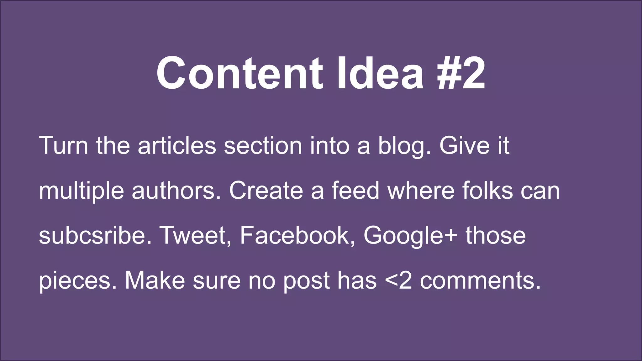 Content Idea #2
Turn the articles section into a blog. Give it
multiple authors. Create a feed where folks can
subcsribe. Tweet, Facebook, Google+ those
pieces. Make sure no post has <2 comments.
 