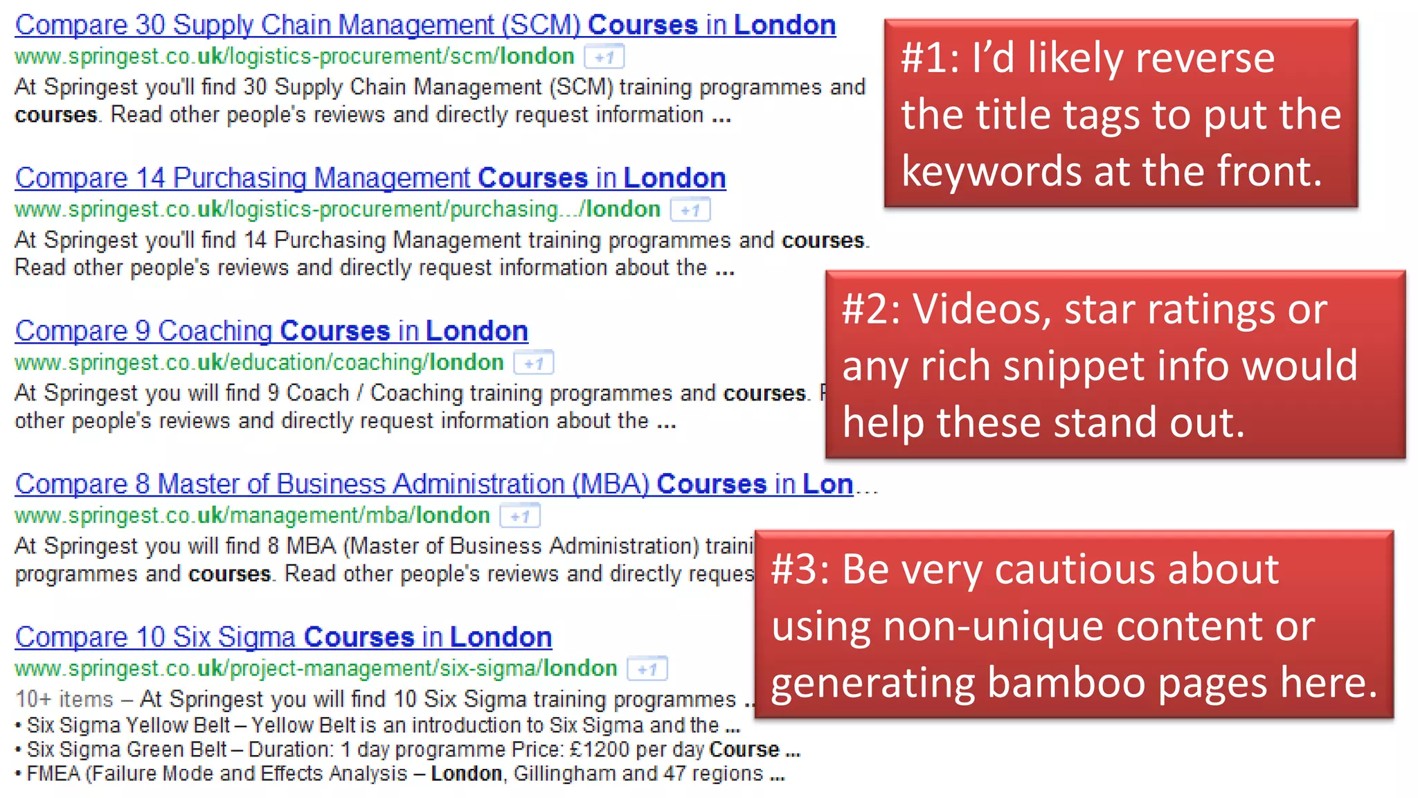 #1: I’d likely reverse
      the title tags to put the
      keywords at the front.

   #2: Videos, star ratings or
   any rich snippet info would
   help these stand out.


#3: Be very cautious about
using non-unique content or
generating bamboo pages here.
 