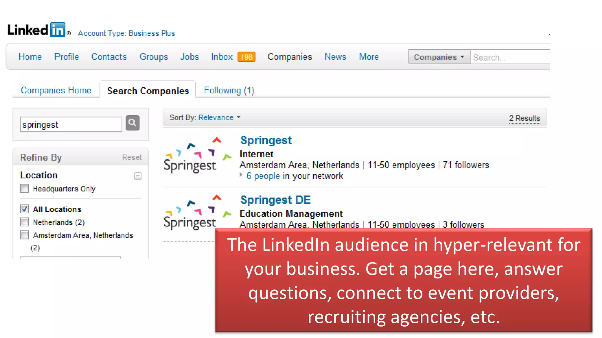 The LinkedIn audience in hyper-relevant for
  your business. Get a page here, answer
  questions, connect to event providers,
         recruiting agencies, etc.
 