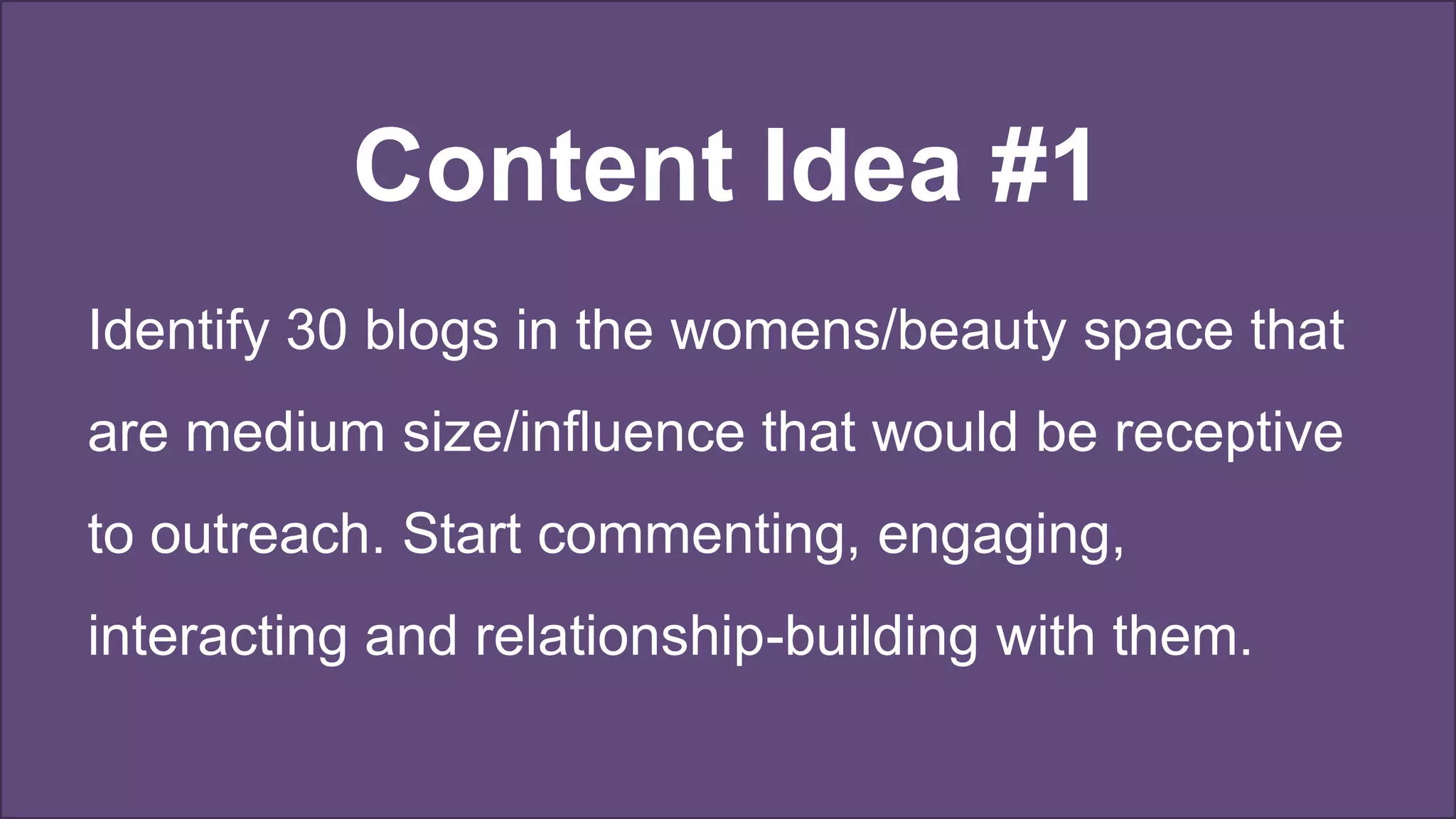 Content Idea #1
Identify 30 blogs in the womens/beauty space that
are medium size/influence that would be receptive
to outreach. Start commenting, engaging,
interacting and relationship-building with them.
 