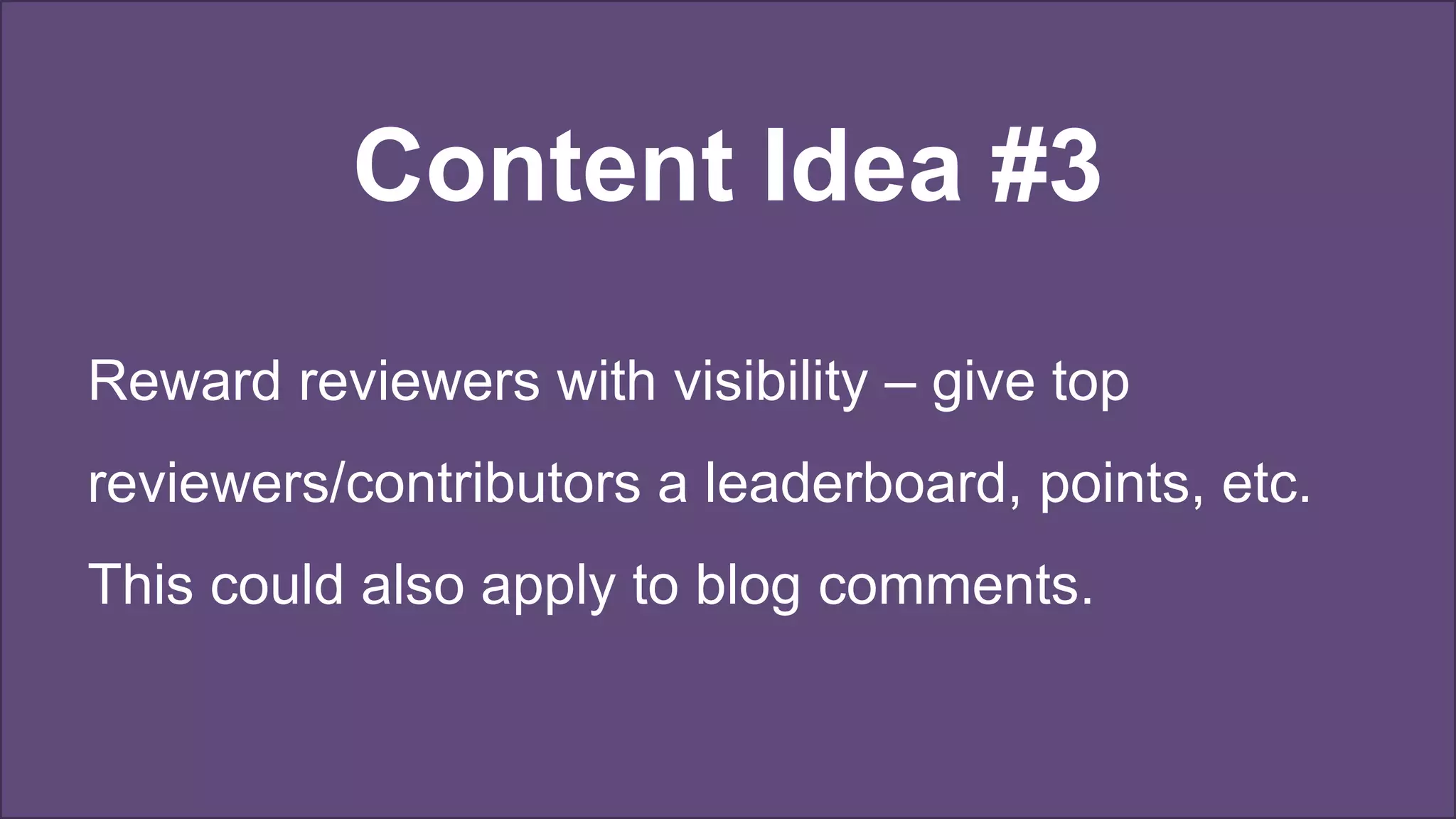 Content Idea #3
Reward reviewers with visibility – give top
reviewers/contributors a leaderboard, points, etc.
This could also apply to blog comments.
 