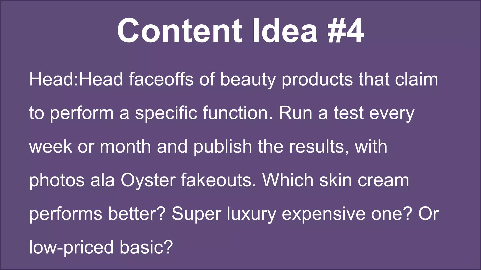 Content Idea #4
Head:Head faceoffs of beauty products that claim
to perform a specific function. Run a test every
week or month and publish the results, with
photos ala Oyster fakeouts. Which skin cream
performs better? Super luxury expensive one? Or
low-priced basic?
 