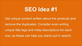 SEO Idea #1
Get unique content written about the products and
remove the duplicates. Consider even writing
unique title tags and meta descriptions for each
one, as these can help you stand out in search.
 