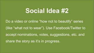Social Idea #2
Do a video or online “how not to beautify” series
(like “what not to wear”). Use Facebook/Twitter to
accept nominations, votes, suggestions, etc. and
share the story as it’s in progress.
 