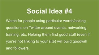 Social Idea #4
Watch for people using particular words/asking
questions on Twitter around events, networking,
training, etc. Helping them find good stuff (even if
you’re not linking to your site) will build goodwill
and followers.
 