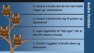 3. Lettere å forberede seg til prøver og
eksamener
2. Lager fagstoffet til “ditt eget” slik at
det blir lettere å huske
1. Utvikle trygghet i å bruke ideer og
eksempler

Andre fordeler

4. Lettere å bruke det du har lært både
i faget og i arbeidslivet

 