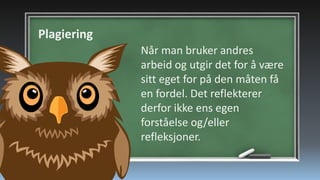 Plagiering
Når man bruker andres
arbeid og utgir det for å være
sitt eget for på den måten få
en fordel. Det reflekterer
derfor ikke ens egen
forståelse og/eller
refleksjoner.

 