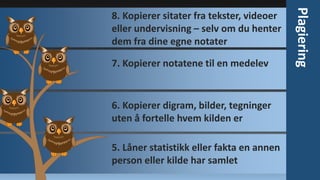 7. Kopierer notatene til en medelev

6. Kopierer digram, bilder, tegninger
uten å fortelle hvem kilden er
5. Låner statistikk eller fakta en annen
person eller kilde har samlet

Plagiering

8. Kopierer sitater fra tekster, videoer
eller undervisning – selv om du henter
dem fra dine egne notater

 