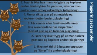 1. Ikke nok tid til å besvare oppgaven
og “låner” fra andre (plagiering)

Plagieringseksempler

5. Forstår ikke hva man skal gjøre og kopierer
derfor tekststykker fra pensum, selv om man
endrer noen ord og rekkefølger (plagiering)
4. Finner riktig svar på et nettside og
kopierer dette (bevisst plagiering)
3. Får venner eller familiemedlemmer
til å svare fordi de har ekspertisen
(bevisst juks og en form for plagiering)
2. Føler seg ikke trygg på at man skriver
godt nok og kopierer andre (plagiering)

 