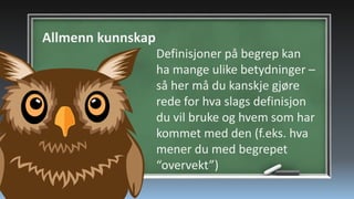 Allmenn kunnskap
Definisjoner på begrep kan
ha mange ulike betydninger –
så her må du kanskje gjøre
rede for hva slags definisjon
du vil bruke og hvem som har
kommet med den (f.eks. hva
mener du med begrepet
“overvekt”)

 