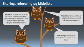 Sitering, referering og kildeliste
Sitering er en indikator på at du
bruker en annens arbeid f.eks.
gjennom å bruke en fotnote eller
sette forfatter i parantes i
utsagnet (forfatterens navn)

Kildeliste er en oversikt over
alt d har brukt av materiell
når du skrev oppgaven

Referering er en detaljert
beskrivelse av kilden du har
brukt

 