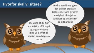 Hvorfor skal vi sitere?

Du viser at du har
lest ulikt stoff i faget
og argumentene
dine vil derfor bli
styrket som følge av
dette

Andre kan finne igjen
det du har brukt av
kilder, noe som gir dem
mulighet til å sjekke
validitet og autensitet
på ditt arbeid

 