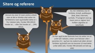 Sitere og referere
Dersom du viser til noen andres arbeid
uten at det er direkte sitat setter du
forfatterens navn og årstallet dette er i
fra i teksten (eks. Forsker NN (2012)
hevder at… - eller Det hevdes at …..(NN,
2012).

Du må i kildelista vise til
forfatter, årstall, publikasjon
(bok, blad, Internett,
samtale, TV-program osv) og
hvem som er utgiver (evt
hvilken utgivelse av
bok/blad).

Du kan også bruke footnote hvor du setter inn et
unikt tall I teksten, enten som fotnote1 eller i
parentes (1) – og hvor du nederst på siden skriver
forfatter og årstall som du henviser til med dette
unike tallet (eks. Forsker NN (årstall) evt bok og
side)

 