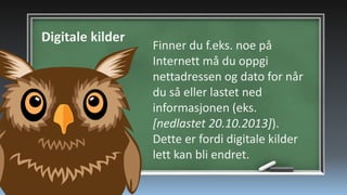 Digitale kilder

Finner du f.eks. noe på
Internett må du oppgi
nettadressen og dato for når
du så eller lastet ned
informasjonen (eks.
[nedlastet 20.10.2013]).
Dette er fordi digitale kilder
lett kan bli endret.

 