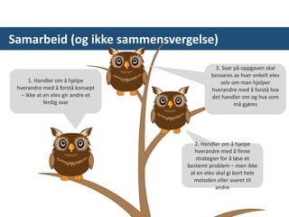 Samarbeid (og ikke sammensvergelse)
1. Handler om å hjelpe
hverandre med å forstå konsept
– ikke at en elev gir andre et
ferdig svar
2. Handler om å hjelpe
hverandre med å finne
strategier for å løse et
bestemt problem – men ikke
at en elev skal gi bort hele
metoden eller svaret til
andre
3. Svar på oppgaven skal
besvares av hver enkelt elev
selv om man hjelper
hverandre med å forstå hva
det handler om og hva som
må gjøres
* Når man ikke tenker på
gruppeoppgaver/gruppearbeid
 
