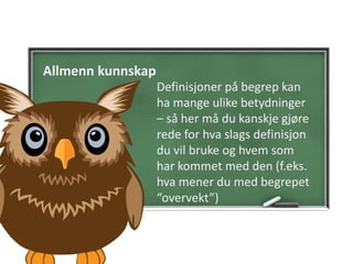 Allmenn kunnskap
Definisjoner på begrep kan
ha mange ulike betydninger
– så her må du kanskje gjøre
rede for hva slags definisjon
du vil bruke og hvem som
har kommet med den (f.eks.
hva mener du med begrepet
“overvekt”)
 