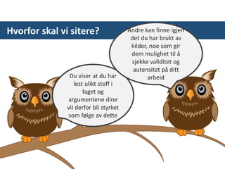 Hvorfor skal vi sitere?
Du viser at du har
lest ulikt stoff i
faget og
argumentene dine
vil derfor bli styrket
som følge av dette
Andre kan finne igjen
det du har brukt av
kilder, noe som gir
dem mulighet til å
sjekke validitet og
autensitet på ditt
arbeid
 