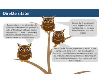 Direkte sitater
Dersom sitatet er en setning kan du
bruke den direkte i teksten gjennom å
sette anførselstegn på begge sider av
setningen (eks. Under 2. verdenskrig
uttalte Churchill at «Storbritannia ……»,
noe som viser at Churchill mente……)
Skal du bruke flere setninger eller et avsnitt er det
vanlig å vise dette som et eget avsnitt, gjerne
innrykket i forhold til resten av teksten – og velg om
du vil bruke anførselstegn eller ikke. Det viktige er
at det er tydelig at dette er et sitat og ikke noe som
du har skrevet.
Dersom du vil utelate deler
av et lengre sitat kan du
markere med […] for å vise
hvor du har tatt bort noe i
sitatet.
 
