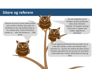 Sitere og referere
Dersom du viser til noen andres arbeid
uten at det er direkte sitat setter du
forfatterens navn og årstallet dette er i
fra i teksten (eks. Forsker NN (2012)
hevder at… - eller Det hevdes at …..(NN,
2012).
Du kan også bruke fotnote hvor du setter inn et
unikt tall I teksten, enten som fotnote1 eller i
parentes (1) – og hvor du nederst på siden skriver
forfatter og årstall som du henviser til med dette
unike tallet (eks. Forsker NN (årstall) evt bok og
side)
Du må i kildelista vise til
forfatter, årstall, publikasjon
(bok, blad, Internett,
samtale, TV-program osv) og
hvem som er utgiver (evt
hvilken utgivelse av
bok/blad).
 