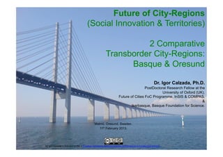 Future of City-Regions
                                                    (Social Innovation & Territories)

                                                                                      2 Comparative
                                                                            Transborder City-Regions:
                                                                                  Basque & Oresund

                                                                                                                                        Dr. Igor Calzada, Ph.D.
                                                                                                               PostDoctoral Research Fellow at the
                                                                                                                         University of Oxford (UK).
                                                                                              Future of Cities FoC Programme, InSIS & COMPAS.
                                                                                                                                                 &
                                                                                                      Ikerbasque, Basque Foundation for Science.



                                                             Malmö, Oresund, Sweden.
                                                                11th February 2013.



                                                                      Dr.	
  Igor	
  Calzada,	
  Ph.D.	
  	
  
by	
  Igor	
  Calzada	
  is	
  licensed	
  under	
  a	
  Crea9ve	
  Commons	
  Reconocimiento-­‐NoComercial	
  3.0	
  Unported	
  License	
  	
  
                                                            www.about.me/icalzada	
  //	
  www.basquecity.org	
  	
  	
  
	
  
 
