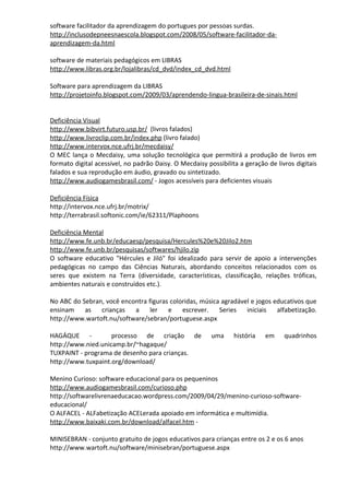 software facilitador da aprendizagem do portugues por pessoas surdas.
http://inclusodepneesnaescola.blogspot.com/2008/05/software-facilitador-da-
aprendizagem-da.html

software de materiais pedagógicos em LIBRAS
http://www.libras.org.br/lojalibras/cd_dvd/index_cd_dvd.html

Software para aprendizagem da LIBRAS
http://projetoinfo.blogspot.com/2009/03/aprendendo-lingua-brasileira-de-sinais.html


Deficiência Visual
http://www.bibvirt.futuro.usp.br/ (livros falados)
http://www.livroclip.com.br/index.php (livro falado)
http://www.intervox.nce.ufrj.br/mecdaisy/
O MEC lança o Mecdaisy, uma solução tecnológica que permitirá a produção de livros em
formato digital acessível, no padrão Daisy. O Mecdaisy possibilita a geração de livros digitais
falados e sua reprodução em áudio, gravado ou sintetizado.
http://www.audiogamesbrasil.com/ - Jogos acessíveis para deficientes visuais

Deficiência Física
http://intervox.nce.ufrj.br/motrix/
http://terrabrasil.softonic.com/ie/62311/Plaphoons

Deficiência Mental
http://www.fe.unb.br/educaesp/pesquisa/Hercules%20e%20Jilo2.htm
http://www.fe.unb.br/pesquisas/softwares/hjilo.zip
O software educativo "Hércules e Jiló" foi idealizado para servir de apoio a intervenções
pedagógicas no campo das Ciências Naturais, abordando conceitos relacionados com os
seres que existem na Terra (diversidade, características, classificação, relações tróficas,
ambientes naturais e construídos etc.).

No ABC do Sebran, você encontra figuras coloridas, música agradável e jogos educativos que
ensinam    as   crianças   a     ler   e    escrever.    Series   iniciais   alfabetização.
http://www.wartoft.nu/software/sebran/portuguese.aspx

HAGÁQUE -           processo de criação de               uma     história   em     quadrinhos
http://www.nied.unicamp.br/~hagaque/
TUXPAINT - programa de desenho para crianças.
http://www.tuxpaint.org/download/

Menino Curioso: software educacional para os pequeninos
http://www.audiogamesbrasil.com/curioso.php
http://softwarelivrenaeducacao.wordpress.com/2009/04/29/menino-curioso-software-
educacional/
O ALFACEL - ALFabetização ACELerada apoiado em informática e multimídia.
http://www.baixaki.com.br/download/alfacel.htm -

MINISEBRAN - conjunto gratuito de jogos educativos para crianças entre os 2 e os 6 anos
http://www.wartoft.nu/software/minisebran/portuguese.aspx
 