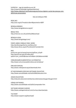 SUPERTUX - jogo de plataforma em 2D
http://supertux.lethargik.org/download.html
http://www.slideshare.net/hudsonaugusto/incluso-digital-e-social-das-pessoas-com-
deficincias-presentation

                                   Sites de Software FREE

REDE SACI
http://saci.org.br/?modulo=akemi&parametro=6897

BENGALA BRANCA
http://www.bengalabranca.org.br/

BRAILE FÁCIL
http://intervox.nce.ufrj.br/brfacil/#download

BENGALA LEGAL
http://www.bengalalegal.com/

FONTE LIBRAS E BRAILLE PARA WORD
http://professorguilherme.net/libras.htm
http://www.libras.org.br/Thumbnails/FrameSet.htm

MEC
portal.mec.gov.br/seesp/arquivos/pdf/aee_df.pdf -
http://portal.mec.gov.br/index.php?
option=com_content&view=article&id=12625&Itemid=860

COMUNICAÇÃO AUMENTATIVA E ALTERNATIVA
http://www.comunicacaoalternativa.com.br/adcaa/

ONG RED ESPECIAL
http://www.redespecial.org.br/downloads.html

KIT NECESSIDADES ESPECIAIS SOFTWARE EDUCATIVO
http://www.acessibilidade.net/at/kit2004/educativo.htm

JOGOS EDUCATIVOS
http://educalia.educared.net/edu/secundaria/aacc/e/jugar/shjugar2.html

VÁRIOS SOFTWARES
http://www.acessibilidade.net/at/kit/computador.htm

SOFTWARE MENINO CURIOSO
http://www.audiogamesbrasil.com/curioso-download.php

TUX PAINT
http://www.tuxpaint.org/download/
 