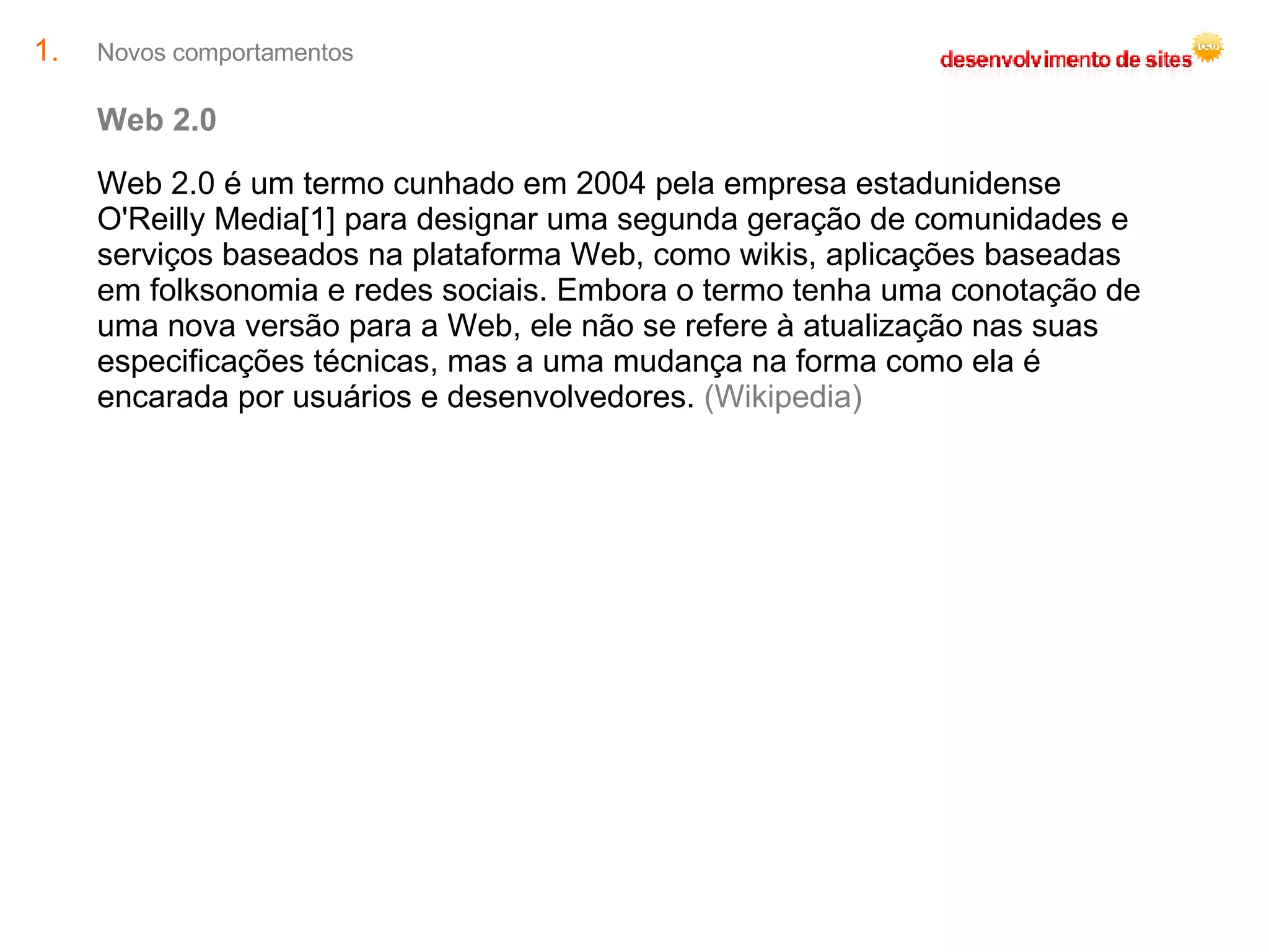 Novos comportamentos Web 2.0 Web 2.0 é um termo cunhado em 2004 pela empresa estadunidense O'Reilly Media[1] para designar uma segunda geração de comunidades e serviços baseados na plataforma Web, como wikis, aplicações baseadas em folksonomia e redes sociais. Embora o termo tenha uma conotação de uma nova versão para a Web, ele não se refere à atualização nas suas especificações técnicas, mas a uma mudança na forma como ela é encarada por usuários e desenvolvedores.  (Wikipedia) 