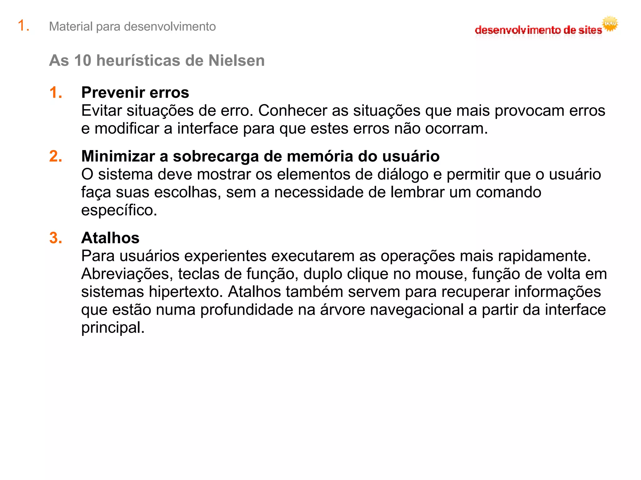 Material para desenvolvimento As 10 heurísticas de Nielsen Prevenir erros Evitar situações de erro. Conhecer as situações que mais provocam erros e modificar a interface para que estes erros não ocorram. Minimizar a sobrecarga de memória do usuário O sistema deve mostrar os elementos de diálogo e permitir que o usuário faça suas escolhas, sem a necessidade de lembrar um comando específico. Atalhos Para usuários experientes executarem as operações mais rapidamente. Abreviações, teclas de função, duplo clique no mouse, função de volta em sistemas hipertexto. Atalhos também servem para recuperar informações que estão numa profundidade na árvore navegacional a partir da interface principal. 