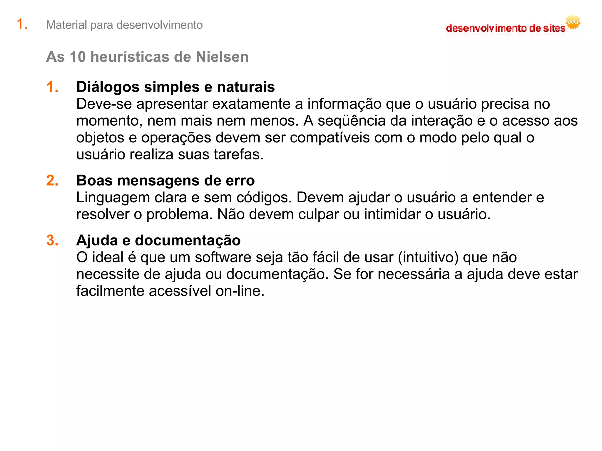 Material para desenvolvimento As 10 heurísticas de Nielsen Diálogos simples e naturais Deve-se apresentar exatamente a informação que o usuário precisa no momento, nem mais nem menos. A seqüência da interação e o acesso aos objetos e operações devem ser compatíveis com o modo pelo qual o usuário realiza suas tarefas. Boas mensagens de erro Linguagem clara e sem códigos. Devem ajudar o usuário a entender e resolver o problema. Não devem culpar ou intimidar o usuário. Ajuda e documentação O ideal é que um software seja tão fácil de usar (intuitivo) que não necessite de ajuda ou documentação. Se for necessária a ajuda deve estar facilmente acessível on-line. 