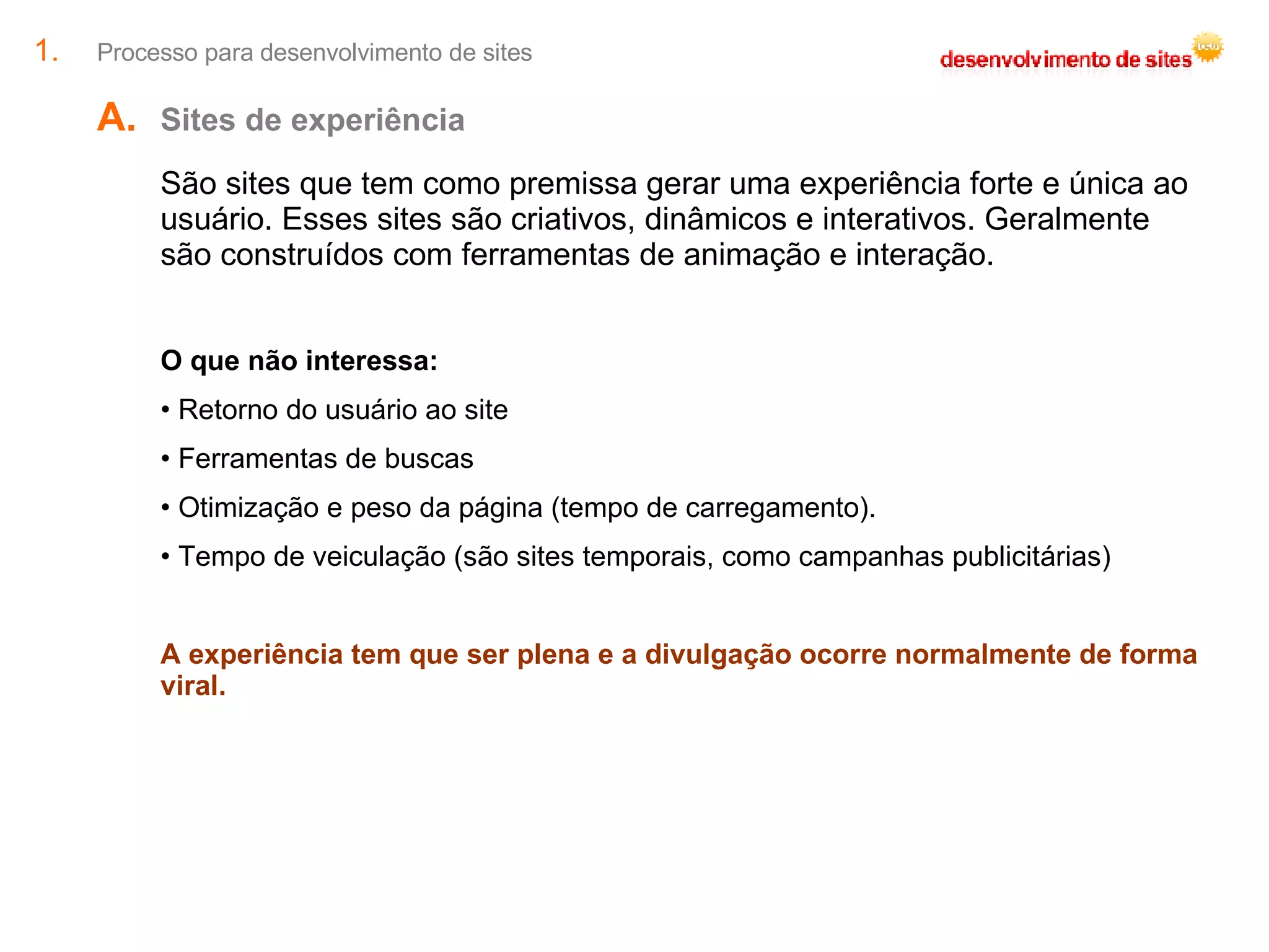 Processo para desenvolvimento de sites Sites de experiência  São sites que tem como premissa gerar uma experiência forte e única ao usuário. Esses sites são criativos, dinâmicos e interativos. Geralmente são construídos com ferramentas de animação e interação. O que não interessa: Retorno do usuário ao site Ferramentas de buscas Otimização e peso da página (tempo de carregamento). Tempo de veiculação (são sites temporais, como campanhas publicitárias) A experiência tem que ser plena e a divulgação ocorre normalmente de forma viral. 