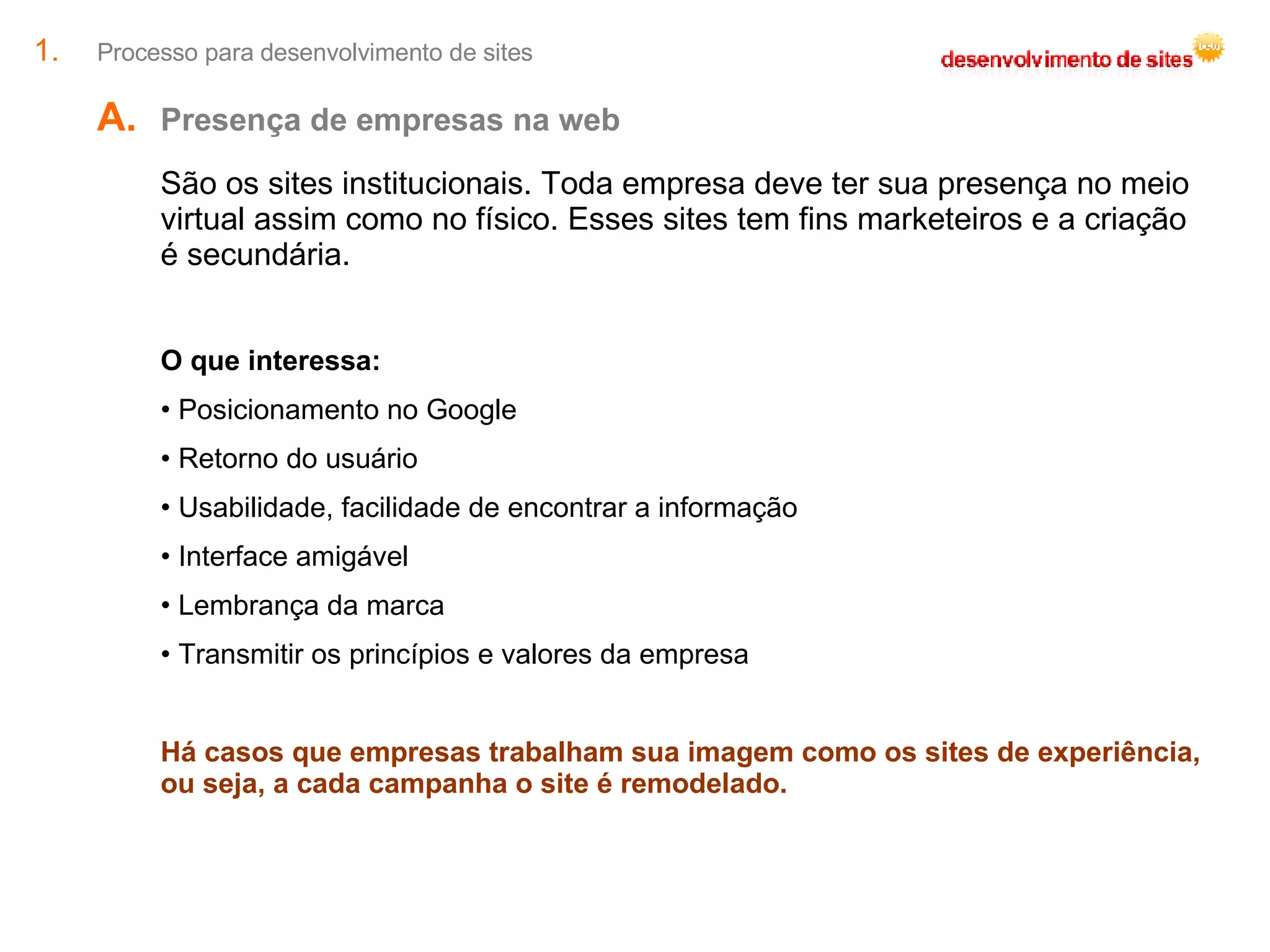 Processo para desenvolvimento de sites Presença de empresas na web  São os sites institucionais. Toda empresa deve ter sua presença no meio virtual assim como no físico. Esses sites tem fins marketeiros e a criação é secundária. O que interessa: Posicionamento no Google Retorno do usuário Usabilidade, facilidade de encontrar a informação Interface amigável Lembrança da marca Transmitir os princípios e valores da empresa Há casos que empresas trabalham sua imagem como os sites de experiência, ou seja, a cada campanha o site é remodelado. 