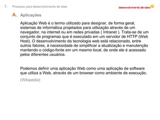 Processo para desenvolvimento de sites Aplicações Aplicação Web é o termo utilizado para designar, de forma geral, sistemas de informática projetados para utilização através de um navegador, na internet ou em redes privadas ( Intranet ). Trata-se de um conjunto de programas que é executado em um servidor de HTTP (Web Host). O desenvolvimento da tecnologia web está relacionado, entre outros fatores, à necessidade de simplificar a atualização e manutenção mantendo o código-fonte em um mesmo local, de onde ele é acessado pelos diferentes usuários. Podemos definir uma aplicação Web como uma aplicação de software que utiliza a Web, através de um browser como ambiente de execução. (Wikipedia) 