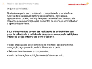 Processo para desenvolvimento de sites O que é wireframe? O wireframe pode ser considerado o esqueleto de uma interface. Através dele é possível definir posicionamento, navegação, agrupamento, ordem, hierarquia e peso de conteúdos, ou seja, ele responde pela organização dos elementos de interface sem trabalhar a apresentação visual. Seus componentes devem ser realizados de acordo com seu grau de relevância e criticidade de acesso, o modo de exibição e interação dessa informação com o usuário. Validar organização dos elementos na interface: posicionamento, navegação, agrupamento, ordem, hierarquia e peso; •  Relevância entre áreas e componentes; •  Modo de interação e exibição do conteúdo ao usuário. 
