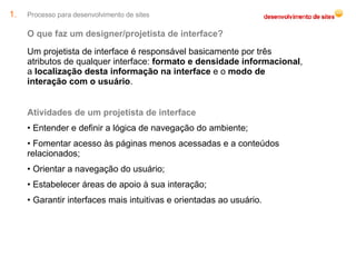 Processo para desenvolvimento de sites O que faz um designer/projetista de interface? Um projetista de interface é responsável basicamente por três atributos de qualquer interface:  formato e densidade informacional , a  localização desta informação na interface  e o  modo de interação com o usuário . Atividades de um projetista de interface Entender e definir a lógica de navegação do ambiente; Fomentar acesso às páginas menos acessadas e a conteúdos relacionados; Orientar a navegação do usuário; Estabelecer áreas de apoio à sua interação; Garantir interfaces mais intuitivas e orientadas ao usuário. 