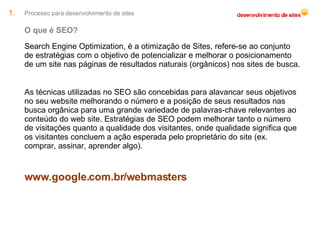 Processo para desenvolvimento de sites O que é SEO? Search Engine Optimization, é a otimização de Sites, refere-se ao conjunto de estratégias com o objetivo de potencializar e melhorar o posicionamento de um site nas páginas de resultados naturais (orgânicos) nos sites de busca. As técnicas utilizadas no SEO são concebidas para alavancar seus objetivos no seu website melhorando o número e a posição de seus resultados nas busca orgânica para uma grande variedade de palavras-chave relevantes ao conteúdo do web site. Estratégias de SEO podem melhorar tanto o número de visitações quanto a qualidade dos visitantes, onde qualidade significa que os visitantes concluem a ação esperada pelo proprietário do site (ex. comprar, assinar, aprender algo). www.google.com.br/webmasters 