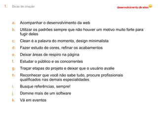 Dicas de criação Acompanhar o desenvolvimento da web Utilizar os padrões sempre que não houver um motivo muito forte para fugir deles Clean é a palavra do momento, design minimalista Fazer estudo de cores, refinar os acabamentos Deixar áreas de respiro na página Estudar o público e os concorrentes Traçar etapas do projeto e deixar que o usuário avalie Reconhecer que você não sabe tudo, procure profissionais qualificados nas demais especialidades Busque referências, sempre! Domine mais de um software Vá em eventos 