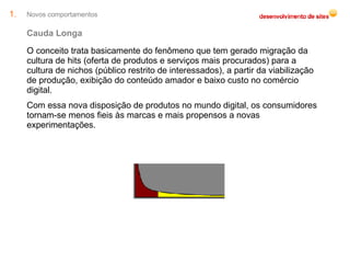 Novos comportamentos Cauda Longa O conceito trata basicamente do fenômeno que tem gerado migração da cultura de hits (oferta de produtos e serviços mais procurados) para a cultura de nichos (público restrito de interessados), a partir da viabilização de produção, exibição do conteúdo amador e baixo custo no comércio digital. Com essa nova disposição de produtos no mundo digital, os consumidores tornam-se menos fieis às marcas e mais propensos a novas experimentações. 