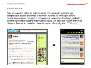 Novos comportamentos Redes Sociais São as relações entre os indivíduos na comunicação mediada por computador. Esses sistemas funcionam através da interação social, buscando conectar pessoas e proporcionar sua comunicação e, portanto, podem ser utilizados para forjar laços sociais. As pessoas levam em conta diversos fatores ao escolher conectar-se ou não a alguém.  (Wikipedia) = 