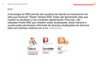 Novos comportamentos RSS A tecnologia do RSS permite aos usuários da internet se inscreverem em sites que fornecem "feeds" (fontes) RSS. Estes são tipicamente sites que mudam ou atualizam o seu conteúdo regularmente. Para isso, são utilizados Feeds RSS que recebem estas atualizações, desta maneira o usuário pode permanecer informado de diversas atualizações em diversos sites sem precisar visitá-los um a um.  (Wikipedia) 