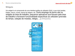 Novos comportamentos Widgets Um widget é um componente de uma interface gráfica do utilizador (GUI), o que inclui janelas, botões, menus, ícones, barras de rolagem, etc.  Outro emprego do termo são os widgets da área de trabalho, pequenos aplicativos que flutuam pela área de trabalho e fornecem funcionalidade específicas ao utilizador (previsão do tempo, cotação de moedas, relógio, ...)  (Wikipedia) 