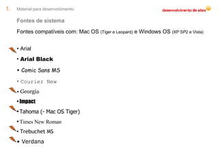 Material para desenvolvimento Fontes de sistema Fontes compatíveis com: Mac OS  (Tiger e Leopard)  e Windows OS  (XP SP2 e Vista) Arial Arial Black Comic Sans MS Courier New Georgia Impact Tahoma (- Mac OS Tiger) Times New Roman Trebuchet MS Verdana 