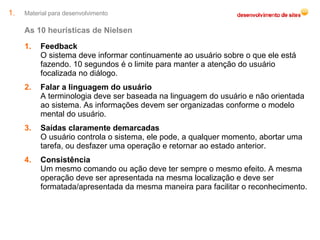 Material para desenvolvimento As 10 heurísticas de Nielsen Feedback O sistema deve informar continuamente ao usuário sobre o que ele está fazendo. 10 segundos é o limite para manter a atenção do usuário focalizada no diálogo. Falar a linguagem do usuário A terminologia deve ser baseada na linguagem do usuário e não orientada ao sistema. As informações devem ser organizadas conforme o modelo mental do usuário. Saídas claramente demarcadas O usuário controla o sistema, ele pode, a qualquer momento, abortar uma tarefa, ou desfazer uma operação e retornar ao estado anterior. Consistência Um mesmo comando ou ação deve ter sempre o mesmo efeito. A mesma operação deve ser apresentada na mesma localização e deve ser formatada/apresentada da mesma maneira para facilitar o reconhecimento. 